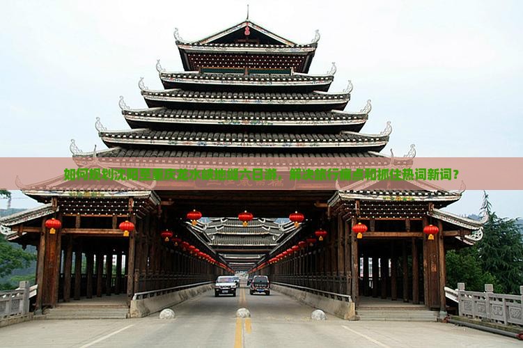 如何规划沈阳至重庆龙水峡地缝六日游，解决旅行痛点和抓住热词新词？