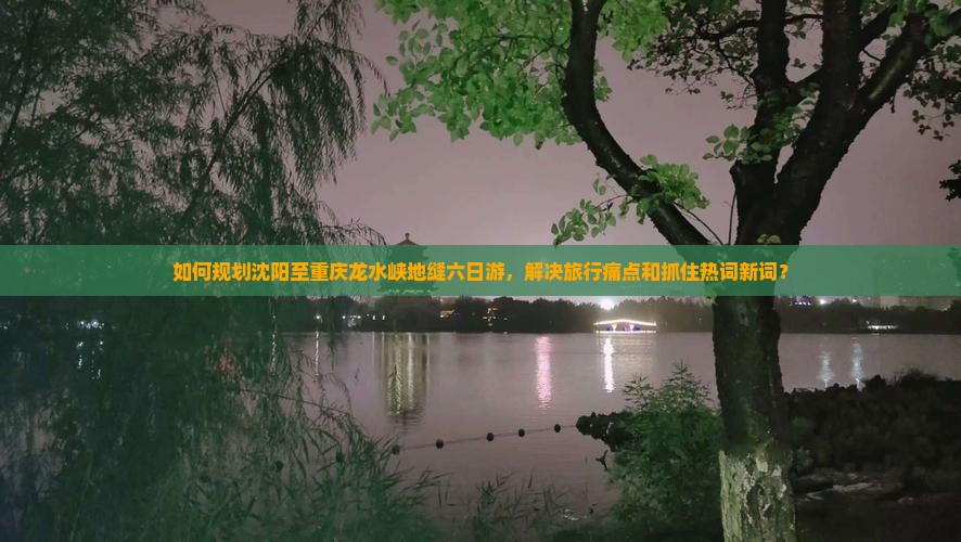 如何规划沈阳至重庆龙水峡地缝六日游，解决旅行痛点和抓住热词新词？