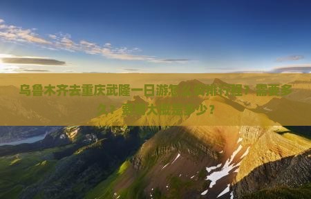 乌鲁木齐去重庆武隆一日游怎么安排行程？需要多久？费用大概是多少？