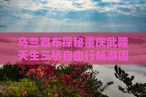 乌兰察布探秘重庆武隆天生三桥自由行畅游团