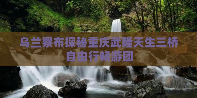 乌兰察布探秘重庆武隆天生三桥自由行畅游团
