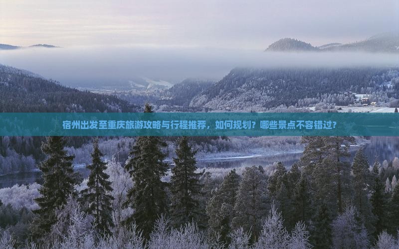 宿州出发至重庆旅游攻略与行程推荐，如何规划？哪些景点不容错过？