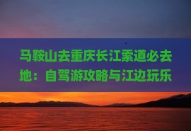 马鞍山去重庆长江索道必去地：自驾游攻略与江边玩乐指南
