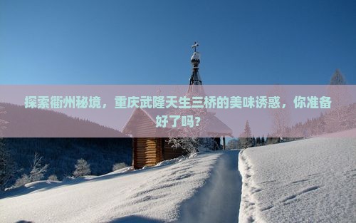 探索衢州秘境，重庆武隆天生三桥的美味诱惑，你准备好了吗？