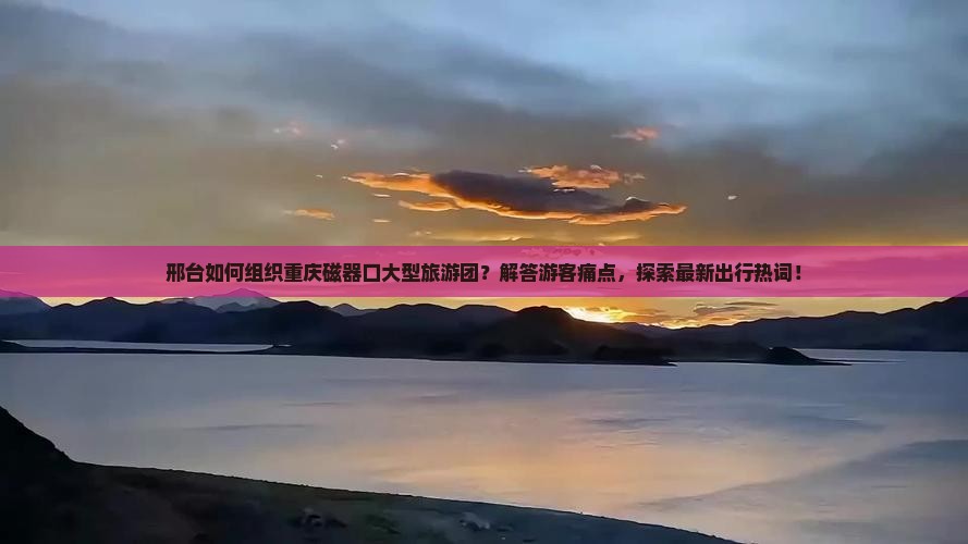 邢台如何组织重庆磁器口大型旅游团？解答游客痛点，探索最新出行热词！