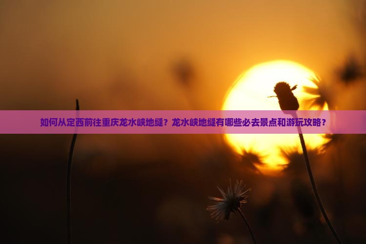 如何从定西前往重庆龙水峡地缝？龙水峡地缝有哪些必去景点和游玩攻略？