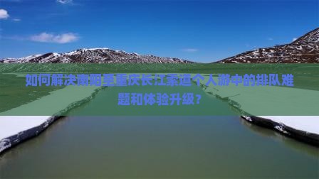 如何解决南阳至重庆长江索道个人游中的排队难题和体验升级？