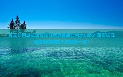 夏天如何游览重庆长江索道及品尝当地小吃？重庆长江索道周边哪些小吃值得一试？