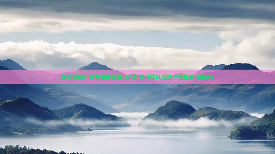 如何规划广安至重庆磁器口六日游行程以满足个性化旅行痛点？