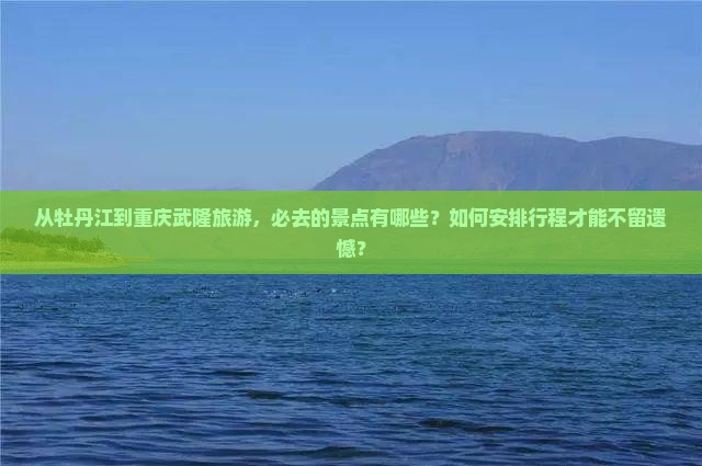 从牡丹江到重庆武隆旅游，必去的景点有哪些？如何安排行程才能不留遗憾？