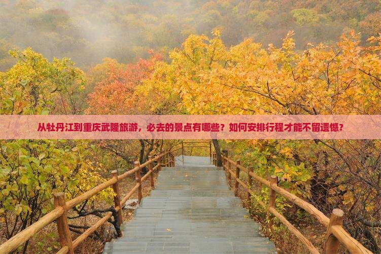 从牡丹江到重庆武隆旅游，必去的景点有哪些？如何安排行程才能不留遗憾？