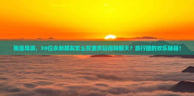 我是导游，30位永新朋友怎么在重庆玩得嗨翻天？旅行团的欢乐秘籍！