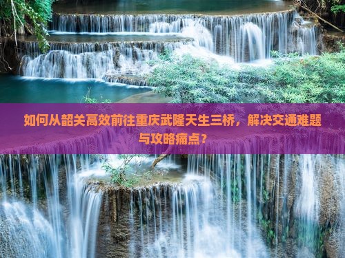 如何从韶关高效前往重庆武隆天生三桥，解决交通难题与攻略痛点？