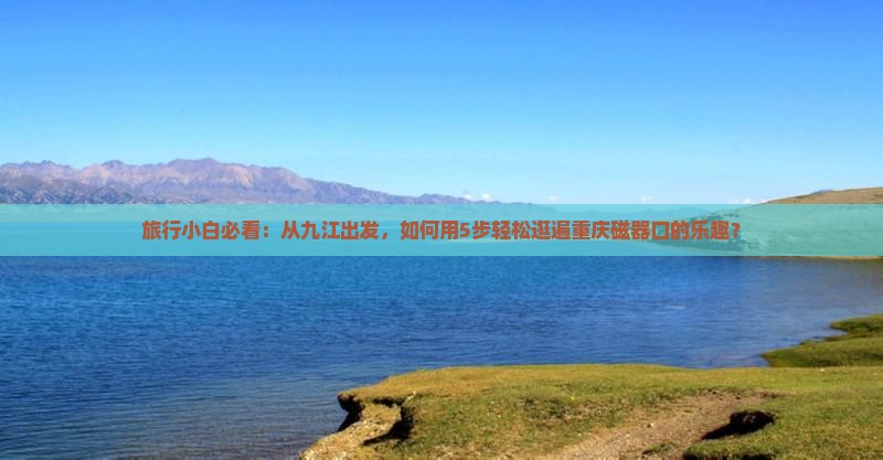 旅行小白必看：从九江出发，如何用5步轻松逛遍重庆磁器口的乐趣？