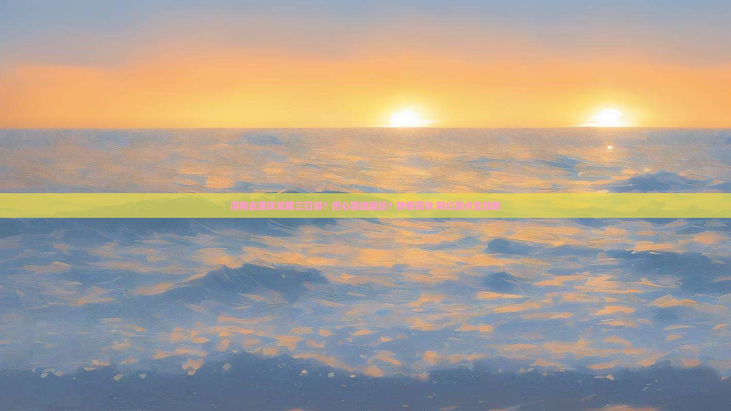 渭南去重庆武隆三日游？担心路途遥远？快看高铁+网红景点全攻略
