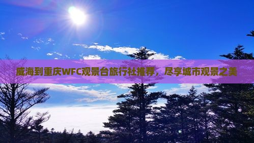 威海到重庆WFC观景台旅行社推荐,尽享城市观景之美 威海到重庆WFC观景台旅行社推荐,尽享城市观景之美