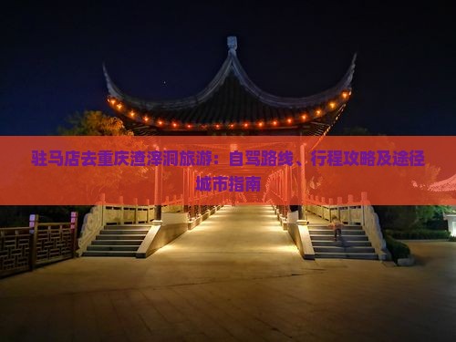 驻马店去重庆渣滓洞旅游：自驾路线、行程攻略及途径城市指南
