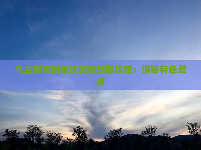 乌兰察布到重庆武隆旅游攻略：探秘特色景点