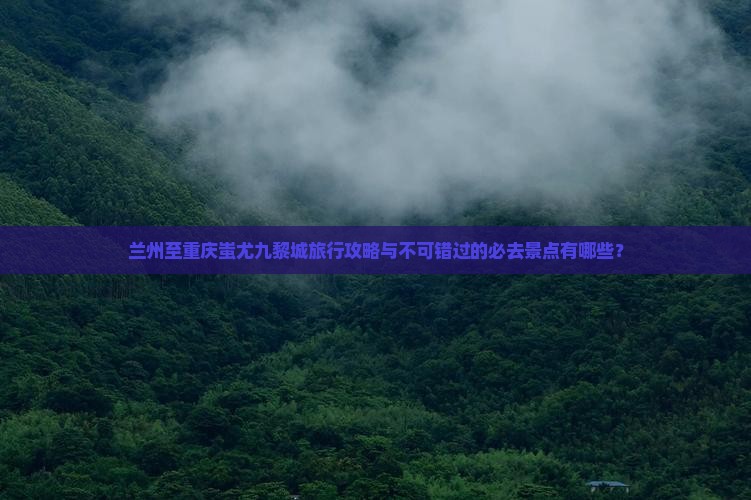 兰州至重庆蚩尤九黎城旅行攻略与不可错过的必去景点有哪些？