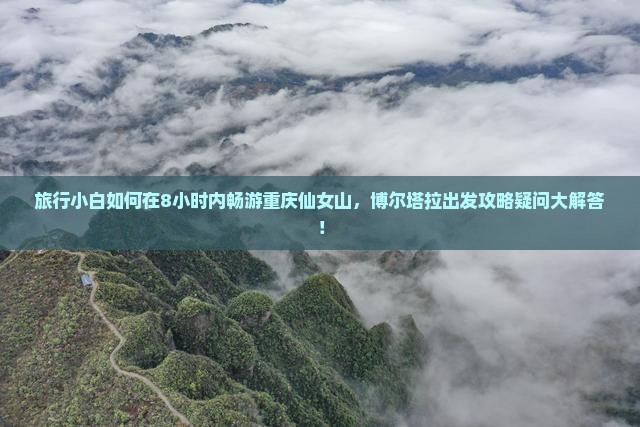 旅行小白如何在8小时内畅游重庆仙女山，博尔塔拉出发攻略疑问大解答！