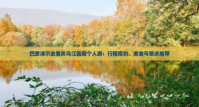 巴彦淖尔去重庆乌江画廊个人游：行程规划、美食与景点推荐