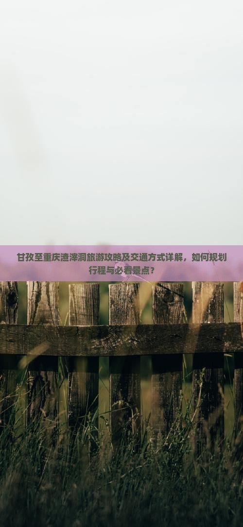 甘孜至重庆渣滓洞旅游攻略及交通方式详解，如何规划行程与必看景点？