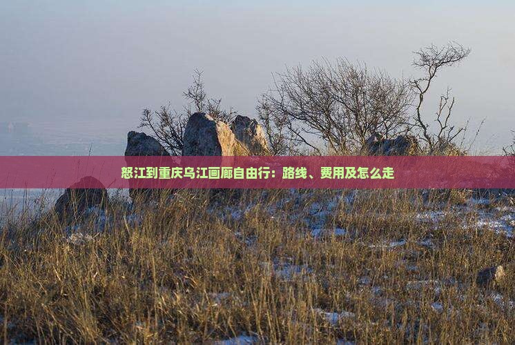 怒江到重庆乌江画廊自由行：路线、费用及怎么走