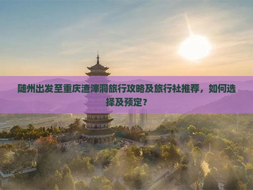 随州出发至重庆渣滓洞旅行攻略及旅行社推荐，如何选择及预定？