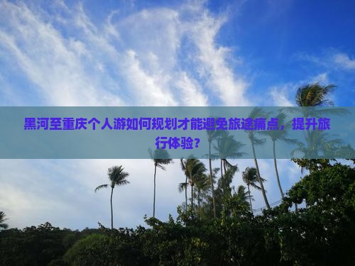 黑河至重庆个人游如何规划才能避免旅途痛点，提升旅行体验？