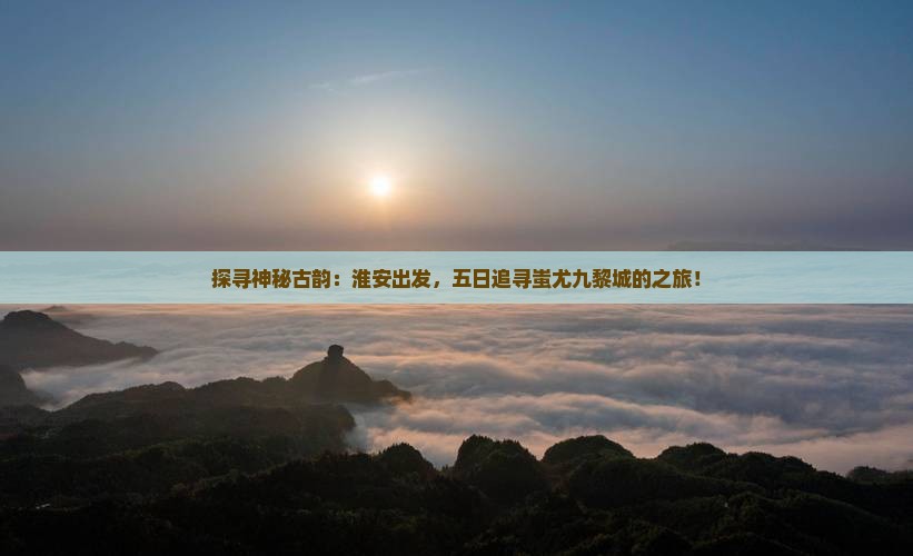探寻神秘古韵：淮安出发，五日追寻蚩尤九黎城的之旅！