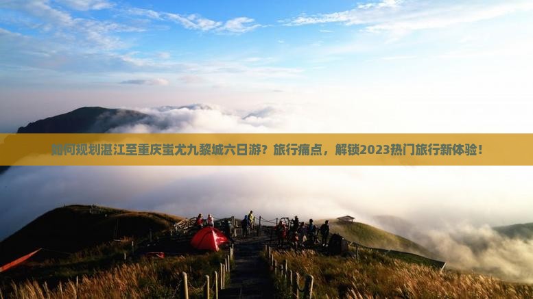 如何规划湛江至重庆蚩尤九黎城六日游？旅行痛点，解锁2023热门旅行新体验！