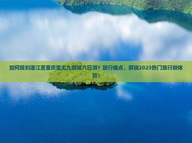 如何规划湛江至重庆蚩尤九黎城六日游？旅行痛点，解锁2023热门旅行新体验！