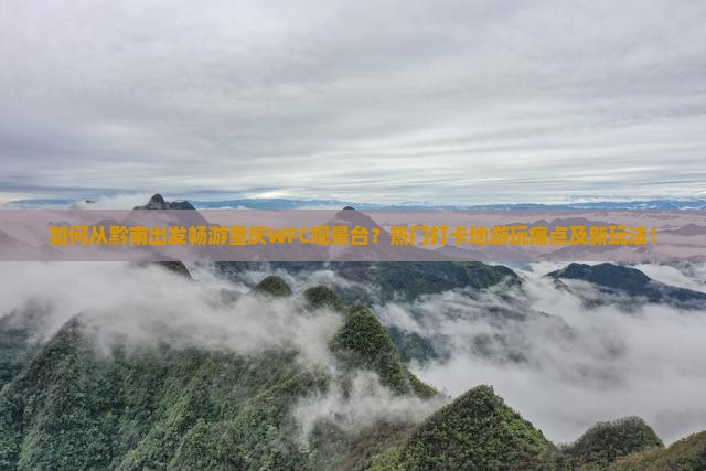 如何从黔南出发畅游重庆WFC观景台？热门打卡地游玩痛点及新玩法！