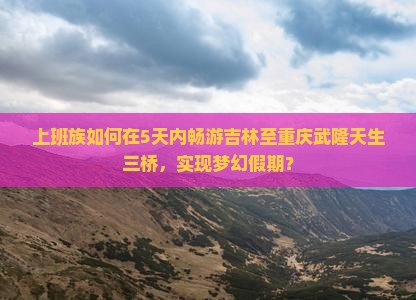 上班族如何在5天内畅游吉林至重庆武隆天生三桥，实现梦幻假期？