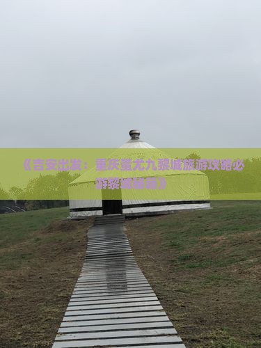 《吉安出发：重庆蚩尤九黎城旅游攻略必游黎城秘籍》