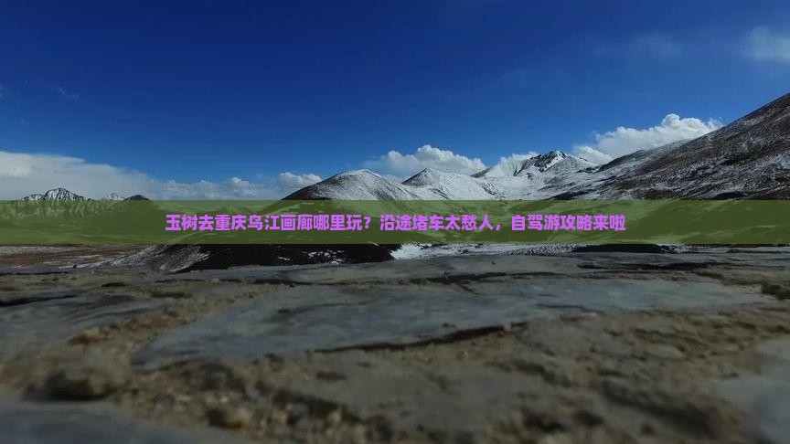 玉树去重庆乌江画廊哪里玩？沿途堵车太愁人，自驾游攻略来啦