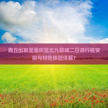 商丘出发至重庆蚩尤九黎城二日游行程安排与特色体验详解？