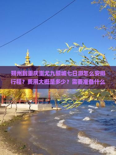 朔州到重庆蚩尤九黎城七日游怎么安排行程？费用大概是多少？需要准备什么？