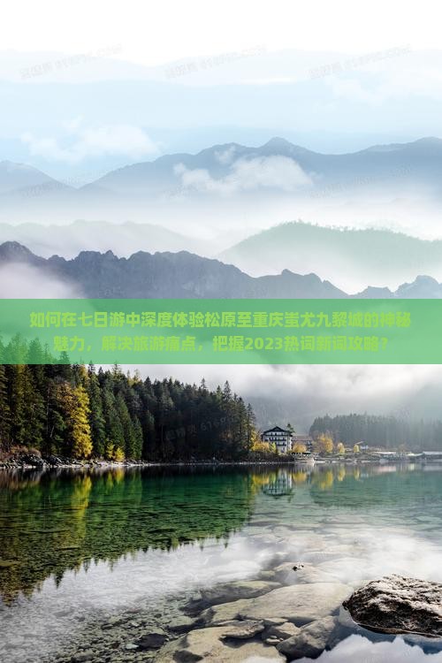 如何在七日游中深度体验松原至重庆蚩尤九黎城的神秘魅力，解决旅游痛点，把握2023热词新词攻略？