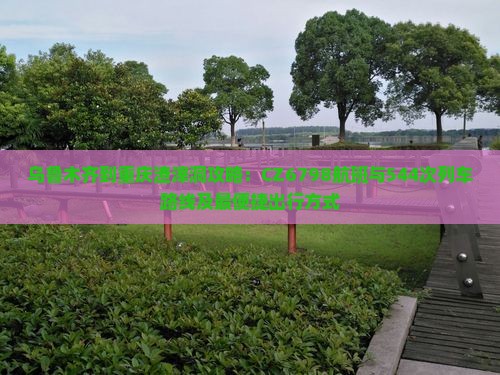 乌鲁木齐到重庆渣滓洞攻略：CZ6798航班与544次列车路线及最便捷出行方式