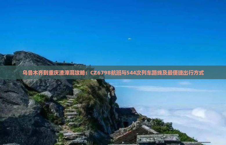 乌鲁木齐到重庆渣滓洞攻略：CZ6798航班与544次列车路线及最便捷出行方式