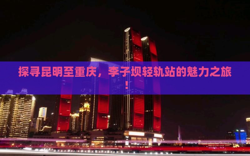 探寻昆明至重庆，李子坝轻轨站的魅力之旅！
