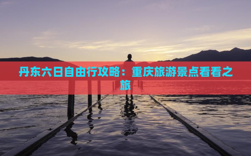 丹东六日自由行攻略：重庆旅游景点看看之旅