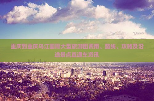 重庆到重庆乌江画廊大型旅游团费用、路线、攻略及沿途景点直通车资讯