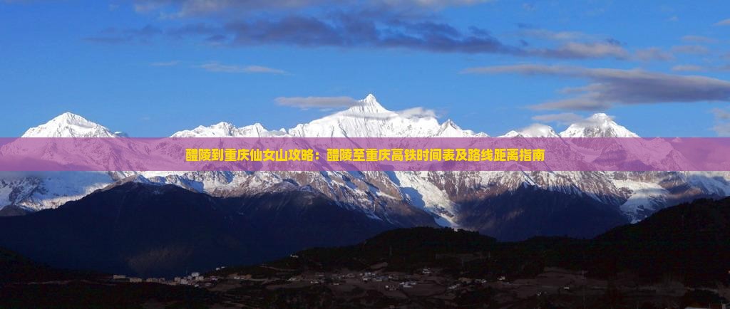 醴陵到重庆仙女山攻略：醴陵至重庆高铁时间表及路线距离指南
