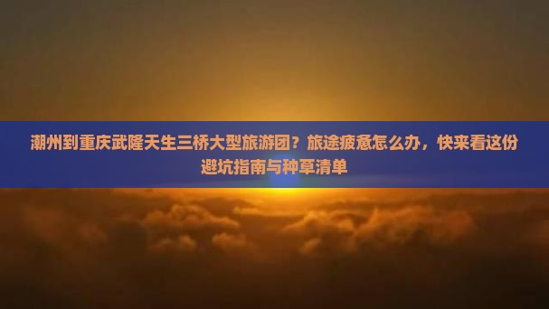 潮州到重庆武隆天生三桥大型旅游团？旅途疲惫怎么办，快来看这份避坑指南与种草清单