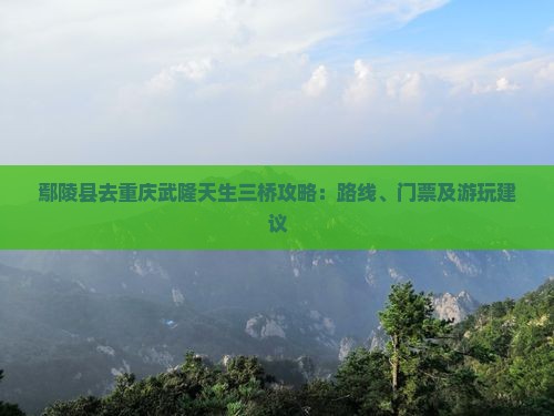 鄢陵县去重庆武隆天生三桥攻略：路线、门票及游玩建议