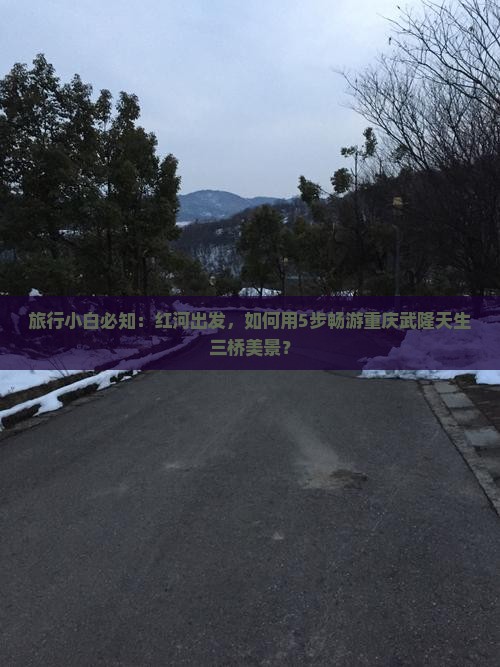旅行小白必知：红河出发，如何用5步畅游重庆武隆天生三桥美景？