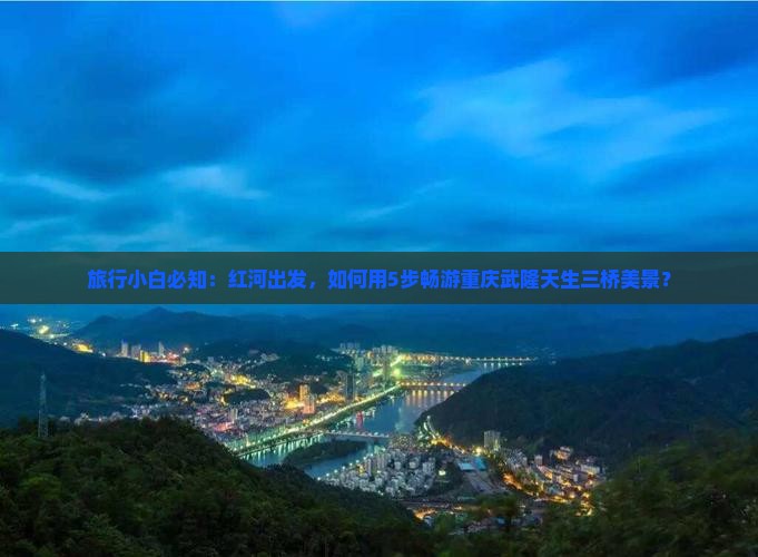 旅行小白必知：红河出发，如何用5步畅游重庆武隆天生三桥美景？