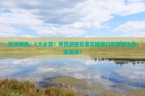 吃货视角：5大必尝！黄冈游客在重庆磁器口怎样吃出地道美味？